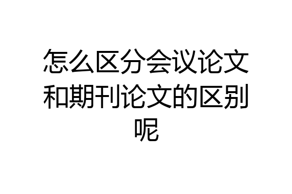 怎么区分会议论文和期刊论文的区别呢