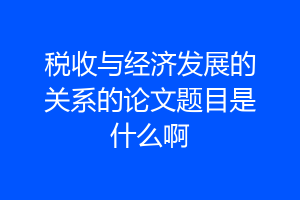 税收与经济发展的关系的论文题目是什么啊
