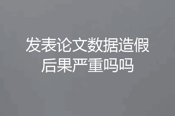 发表论文数据造假后果严重吗吗