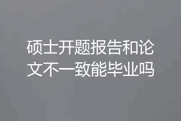 硕士开题报告和论文不一致能毕业吗