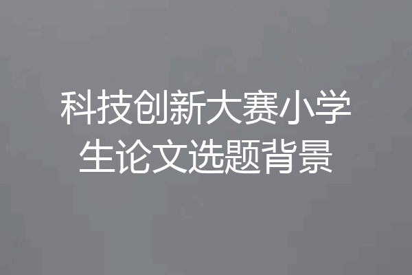 科技创新大赛小学生论文选题背景
