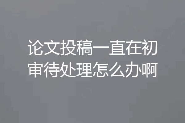 论文投稿一直在初审待处理怎么办啊