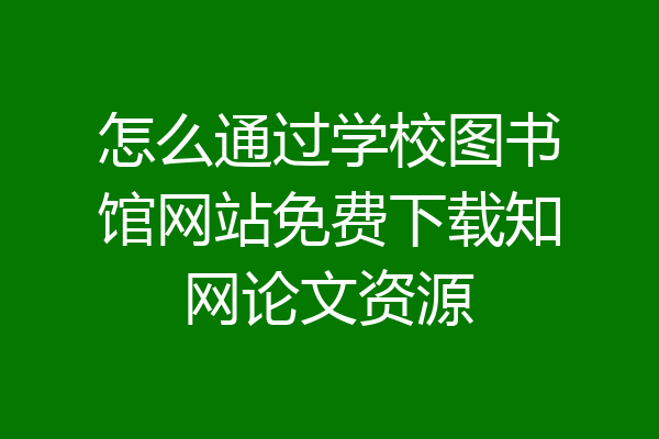 怎么通过学校图书馆网站免费下载知网论文资源