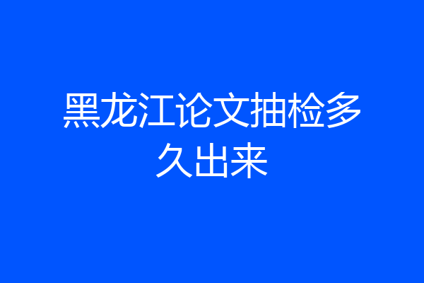 黑龙江论文抽检多久出来