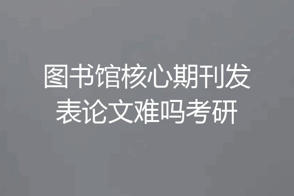 图书馆核心期刊发表论文难吗考研