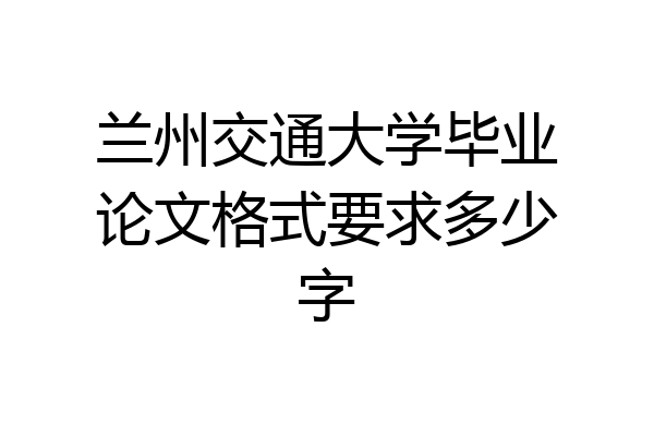兰州交通大学毕业论文格式要求多少字