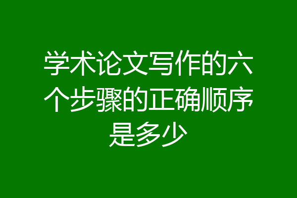 学术论文写作的六个步骤的正确顺序是多少