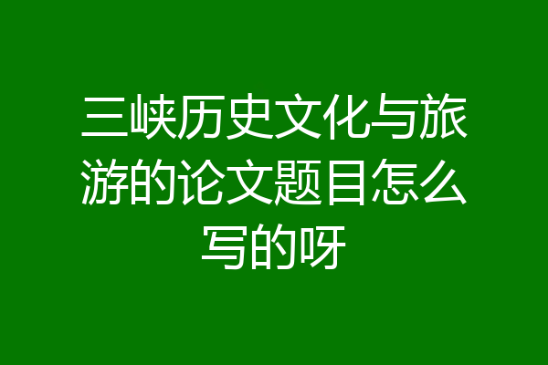 三峡历史文化与旅游的论文题目怎么写的呀