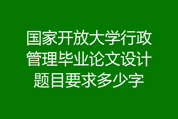 国家开放大学行政管理毕业论文设计题目要求多少字