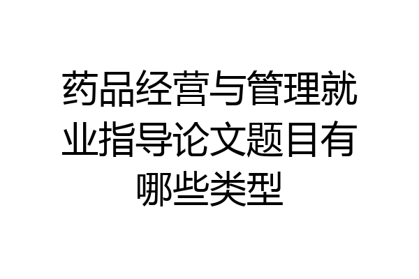 药品经营与管理就业指导论文题目有哪些类型