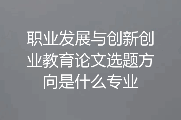 职业发展与创新创业教育论文选题方向是什么专业