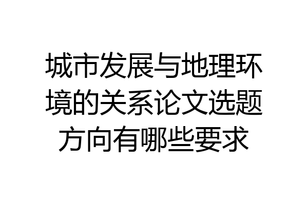城市发展与地理环境的关系论文选题方向有哪些要求