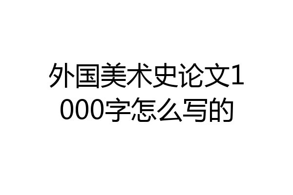 外国美术史论文1000字怎么写的