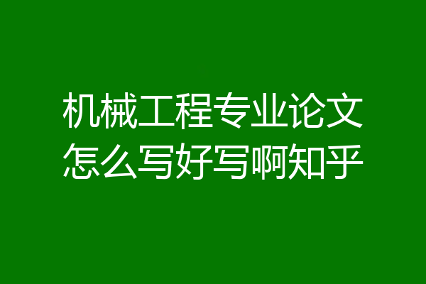 机械工程专业论文怎么写好写啊知乎
