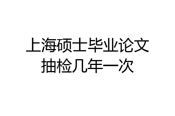 上海硕士毕业论文抽检几年一次