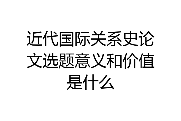 近代国际关系史论文选题意义和价值是什么