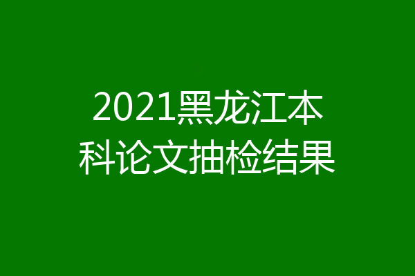 2021黑龙江本科论文抽检结果