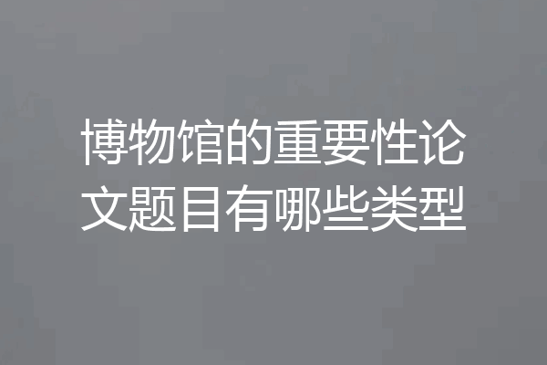 博物馆的重要性论文题目有哪些类型