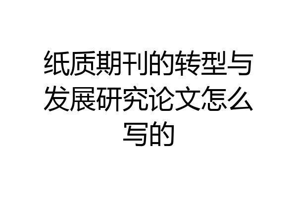 纸质期刊的转型与发展研究论文怎么写的
