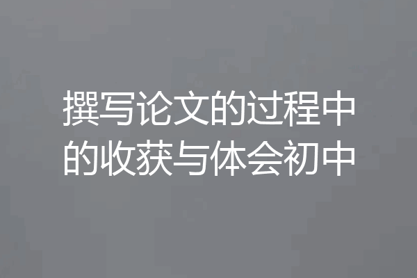 撰写论文的过程中的收获与体会初中