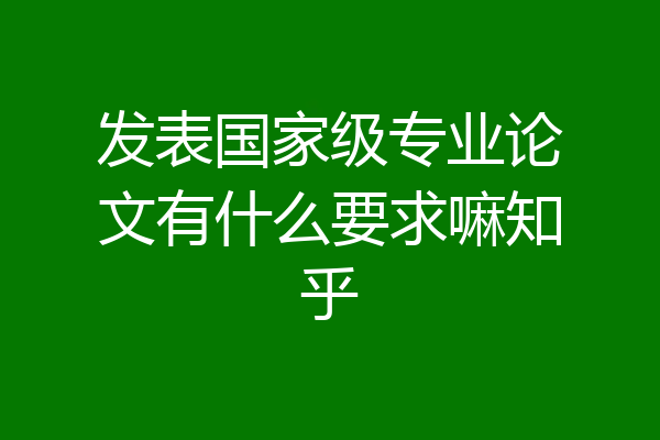 发表国家级专业论文有什么要求嘛知乎