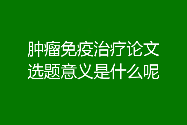肿瘤免疫治疗论文选题意义是什么呢