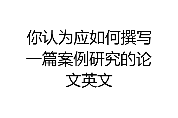 你认为应如何撰写一篇案例研究的论文英文