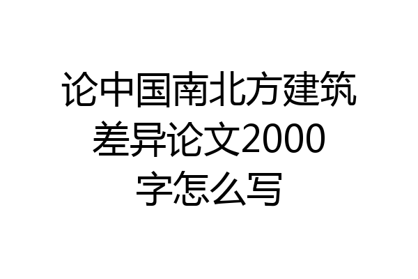 论中国南北方建筑差异论文2000字怎么写