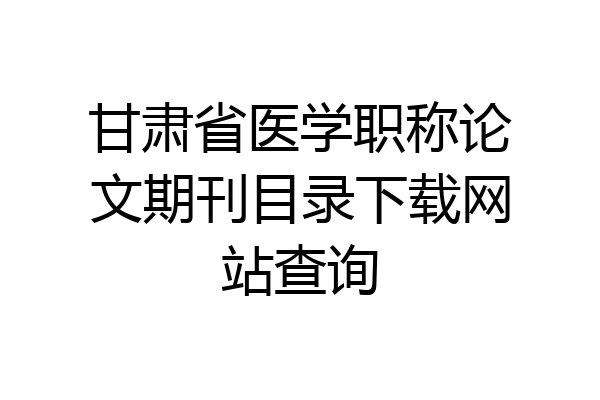 甘肃省医学职称论文期刊目录下载网站查询