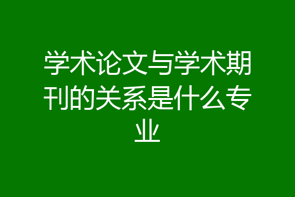学术论文与学术期刊的关系是什么专业