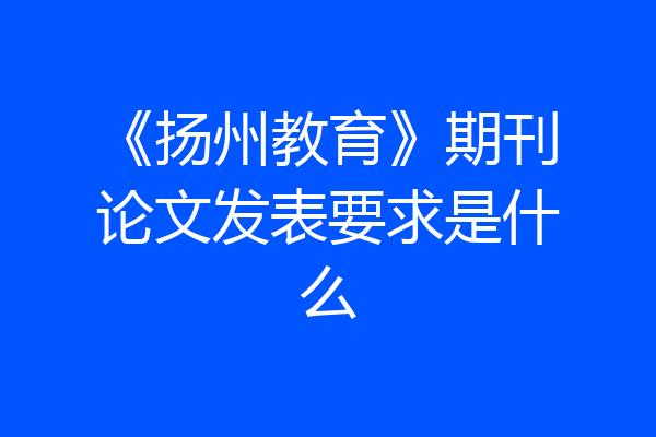 《扬州教育》期刊论文发表要求是什么