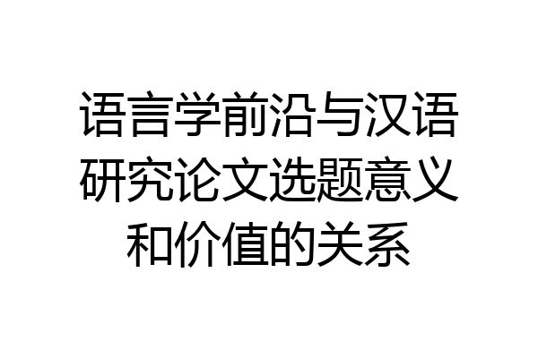 语言学前沿与汉语研究论文选题意义和价值的关系