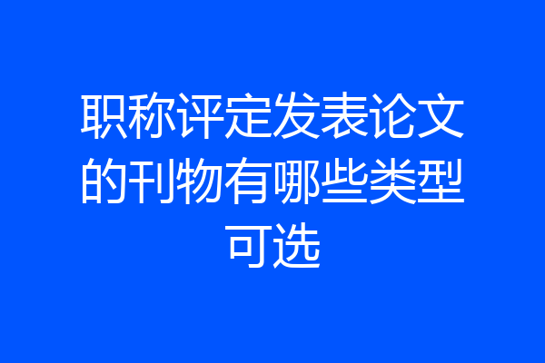 职称评定发表论文的刊物有哪些类型可选