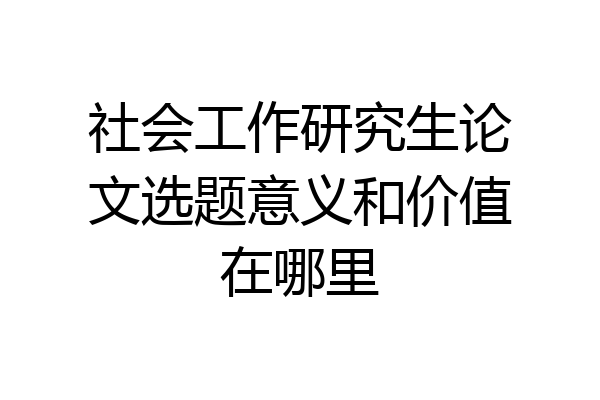 社会工作研究生论文选题意义和价值在哪里
