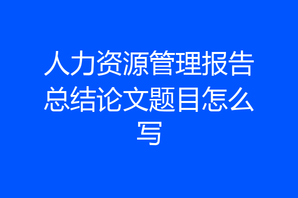 人力资源管理报告总结论文题目怎么写