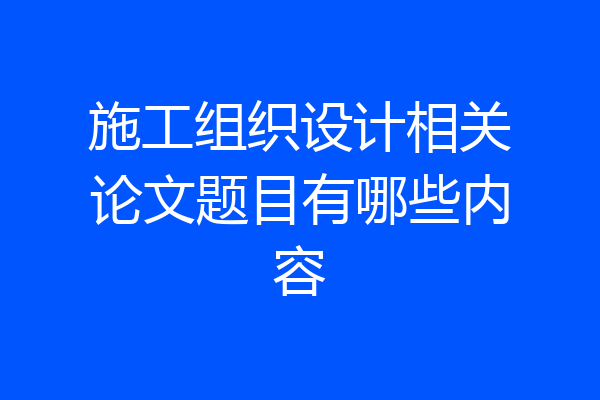 施工组织设计相关论文题目有哪些内容