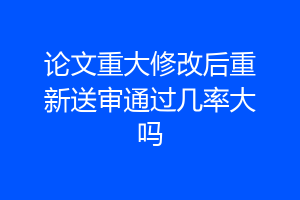论文重大修改后重新送审通过几率大吗