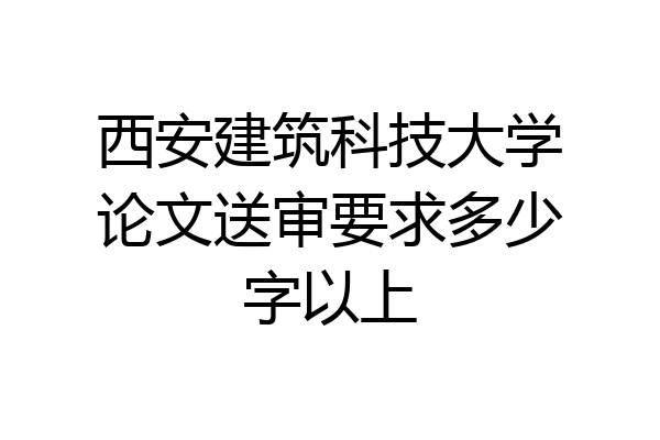 西安建筑科技大学论文送审要求多少字以上