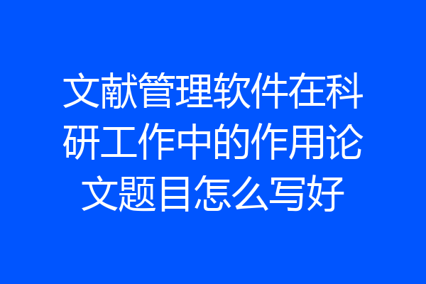文献管理软件在科研工作中的作用论文题目怎么写好