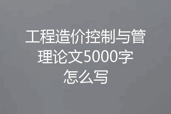 工程造价控制与管理论文5000字怎么写