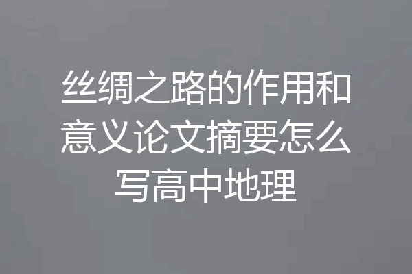 丝绸之路的作用和意义论文摘要怎么写高中地理