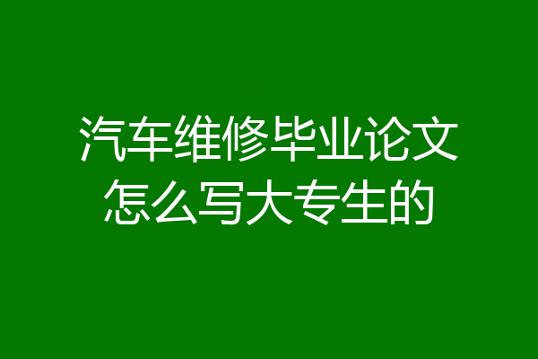 汽车维修毕业论文怎么写大专生的