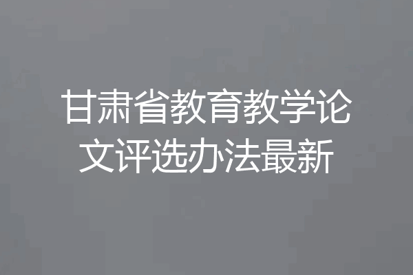 甘肃省教育教学论文评选办法最新