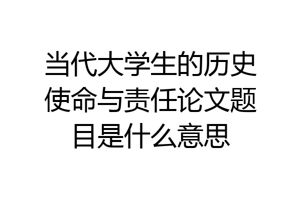 当代大学生的历史使命与责任论文题目是什么意思