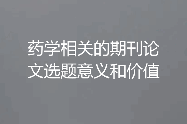 药学相关的期刊论文选题意义和价值