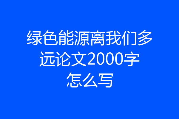 绿色能源离我们多远论文2000字怎么写
