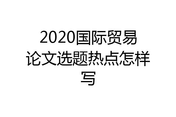 2020国际贸易论文选题热点怎样写