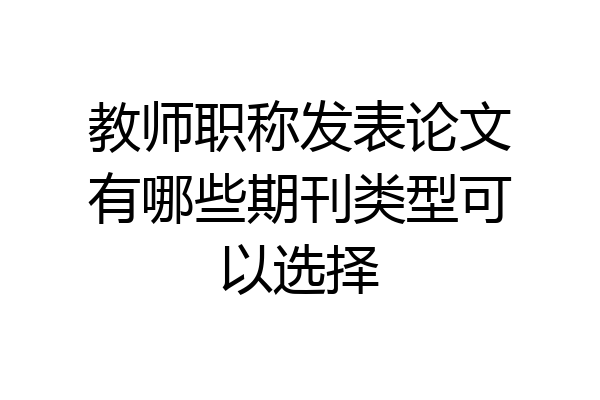 教师职称发表论文有哪些期刊类型可以选择