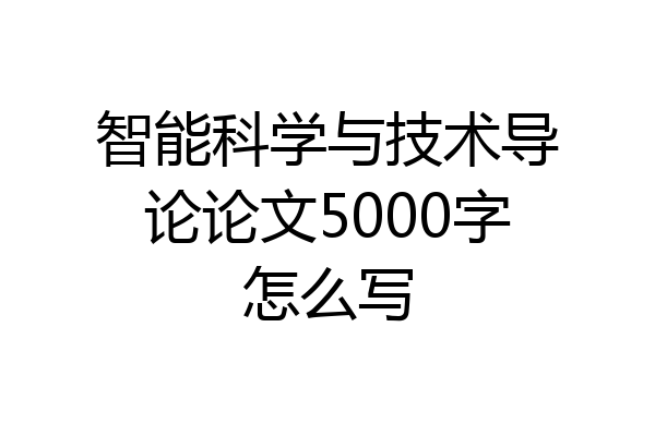 智能科学与技术导论论文5000字怎么写