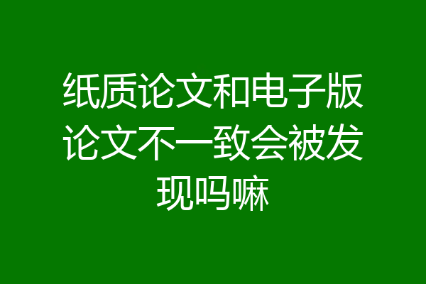 纸质论文和电子版论文不一致会被发现吗嘛